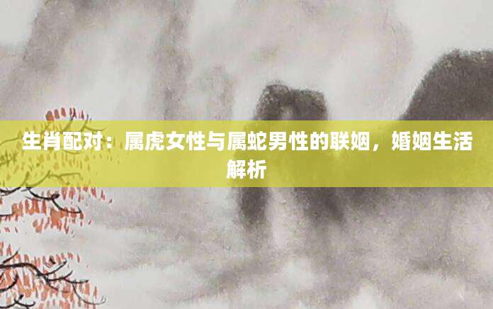 生肖配对：属虎女性与属蛇男性的联姻，婚姻生活解析