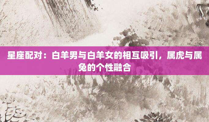 星座配对：白羊男与白羊女的相互吸引，属虎与属兔的个性融合