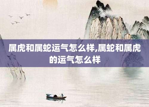 属虎和属蛇运气怎么样,属蛇和属虎的运气怎么样