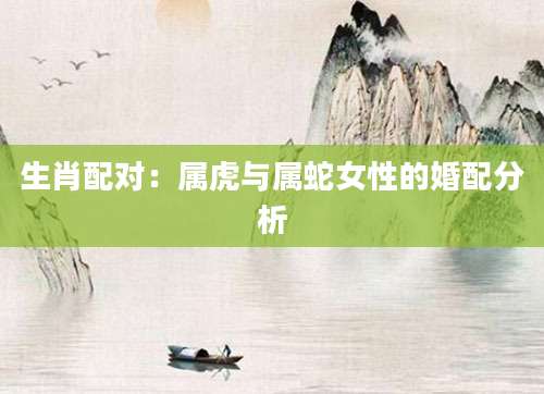 生肖配对：属虎与属蛇女性的婚配分析