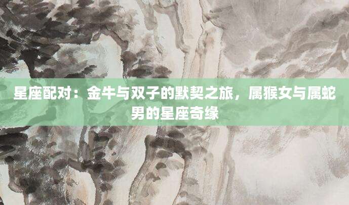 星座配对：金牛与双子的默契之旅，属猴女与属蛇男的星座奇缘