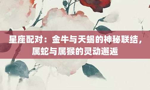 星座配对：金牛与天蝎的神秘联结，属蛇与属猴的灵动邂逅