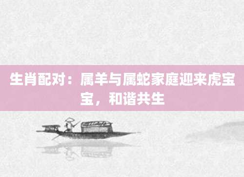 生肖配对：属羊与属蛇家庭迎来虎宝宝，和谐共生