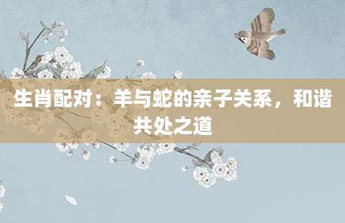 生肖配对：羊与蛇的亲子关系，和谐共处之道