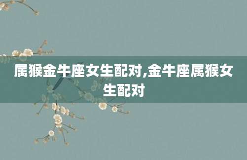 属猴金牛座女生配对,金牛座属猴女生配对