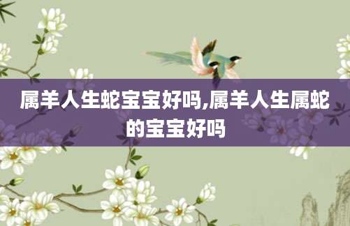 属羊人生蛇宝宝好吗,属羊人生属蛇的宝宝好吗