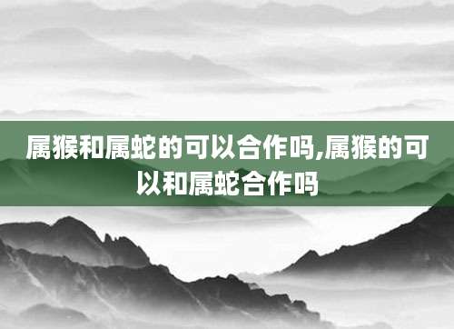 属猴和属蛇的可以合作吗,属猴的可以和属蛇合作吗