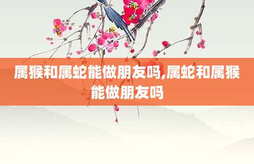 属猴和属蛇能做朋友吗,属蛇和属猴能做朋友吗