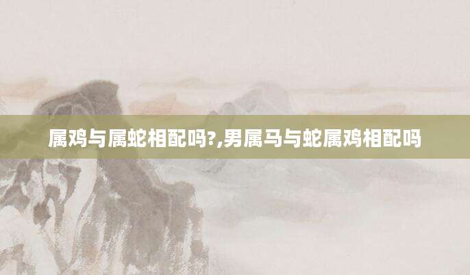 属鸡与属蛇相配吗?,男属马与蛇属鸡相配吗