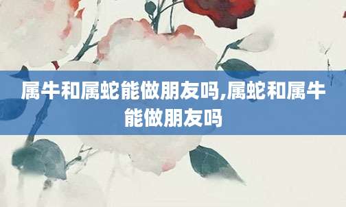 属牛和属蛇能做朋友吗,属蛇和属牛能做朋友吗