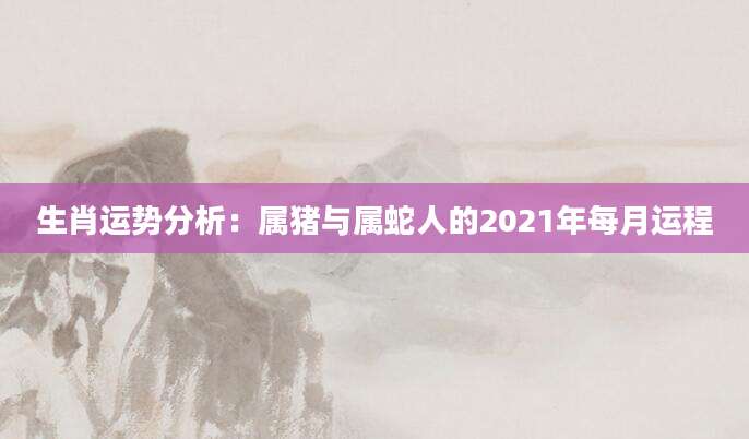 生肖运势分析：属猪与属蛇人的2021年每月运程