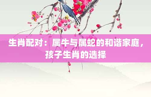 生肖配对：属牛与属蛇的和谐家庭，孩子生肖的选择