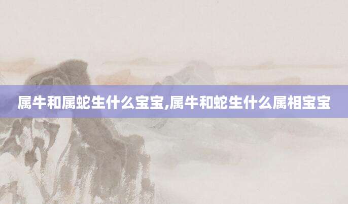 属牛和属蛇生什么宝宝,属牛和蛇生什么属相宝宝