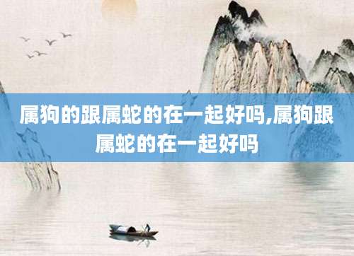 属狗的跟属蛇的在一起好吗,属狗跟属蛇的在一起好吗