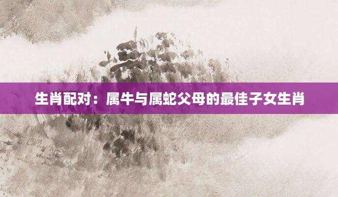 生肖配对：属牛与属蛇父母的最佳子女生肖