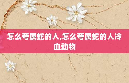 怎么夸属蛇的人,怎么夸属蛇的人冷血动物