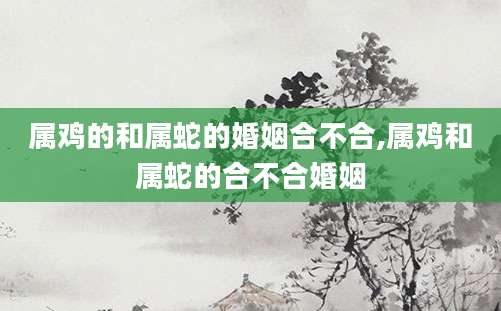 属鸡的和属蛇的婚姻合不合,属鸡和属蛇的合不合婚姻
