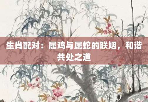 生肖配对：属鸡与属蛇的联姻，和谐共处之道
