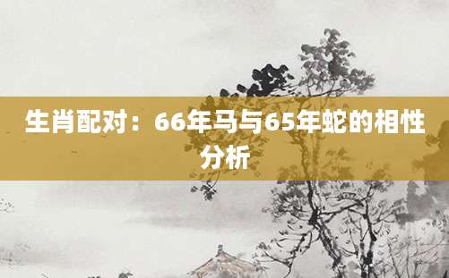 生肖配对：66年马与65年蛇的相性分析