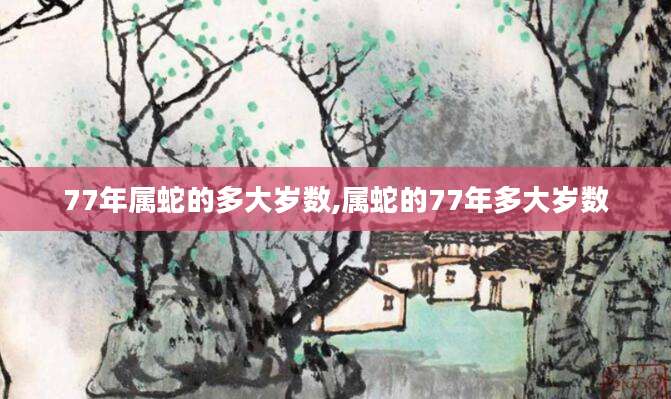 77年属蛇的多大岁数,属蛇的77年多大岁数