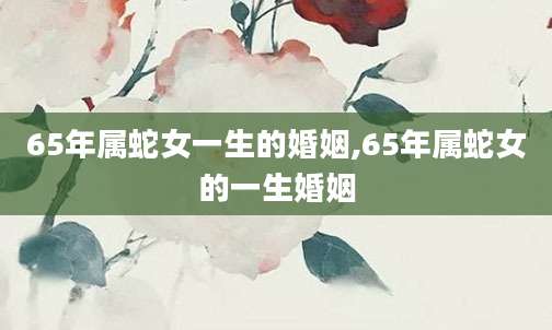 65年属蛇女一生的婚姻,65年属蛇女的一生婚姻