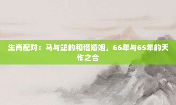 生肖配对：马与蛇的和谐婚姻，66年与65年的天作之合