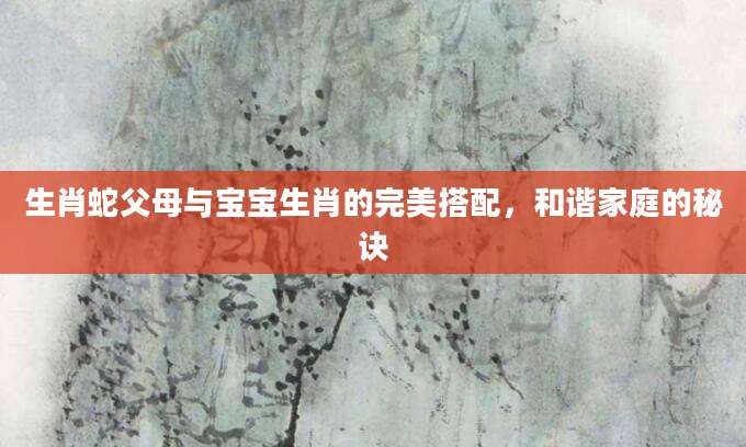 生肖蛇父母与宝宝生肖的完美搭配，和谐家庭的秘诀
