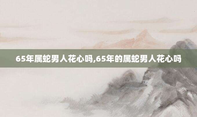 65年属蛇男人花心吗,65年的属蛇男人花心吗