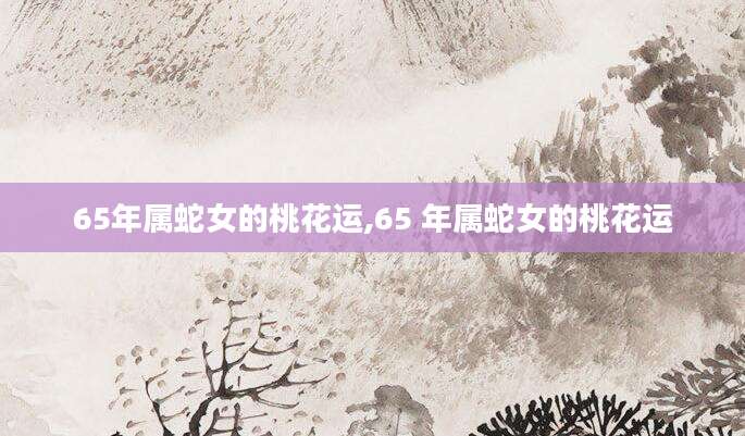 65年属蛇女的桃花运,65 年属蛇女的桃花运