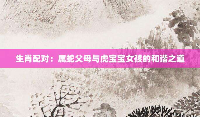 生肖配对：属蛇父母与虎宝宝女孩的和谐之道
