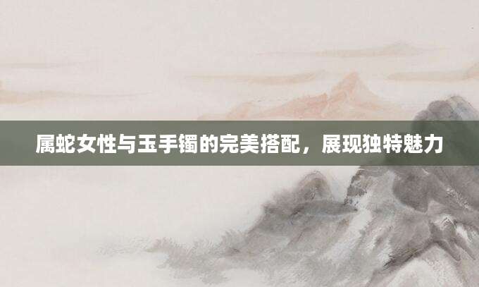 属蛇女性与玉手镯的完美搭配，展现独特魅力