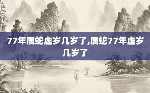 77年属蛇虚岁几岁了,属蛇77年虚岁几岁了
