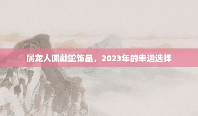 属龙人佩戴蛇饰品，2023年的幸运选择