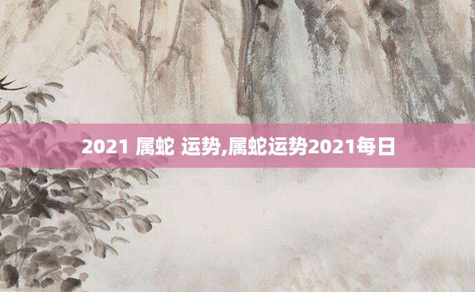 2021 属蛇 运势,属蛇运势2021每日