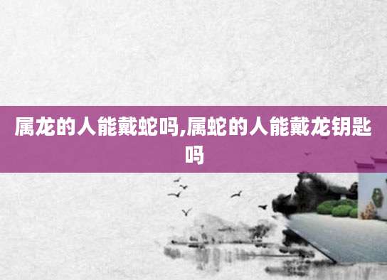 属龙的人能戴蛇吗,属蛇的人能戴龙钥匙吗
