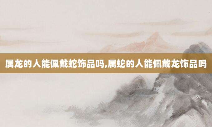 属龙的人能佩戴蛇饰品吗,属蛇的人能佩戴龙饰品吗