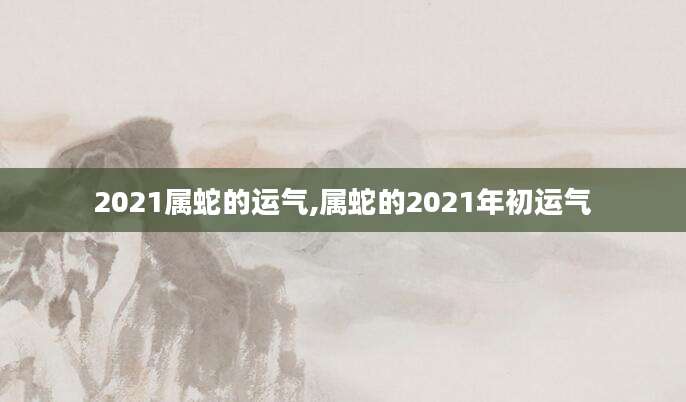 2021属蛇的运气,属蛇的2021年初运气