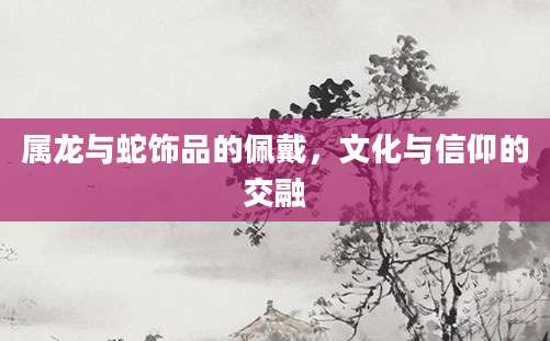 属龙与蛇饰品的佩戴，文化与信仰的交融