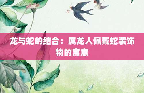 龙与蛇的结合：属龙人佩戴蛇装饰物的寓意