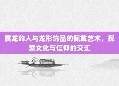 属龙的人与龙形饰品的佩戴艺术，探索文化与信仰的交汇